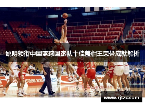 姚明领衔中国篮球国家队十佳盖帽王荣誉成就解析