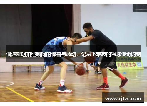 偶遇姚明拍照瞬间的惊喜与感动，记录下难忘的篮球传奇时刻