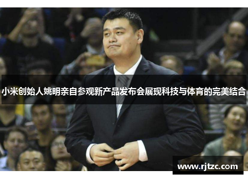 小米创始人姚明亲自参观新产品发布会展现科技与体育的完美结合