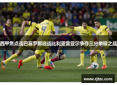 西甲焦点战巴塞罗那迎战比利亚雷亚尔争夺三分荣耀之战